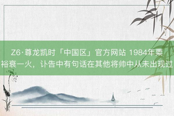 Z6·尊龙凯时「中国区」官方网站 1984年粟裕衰一火，讣告中有句话在其他将帅中从未出现过