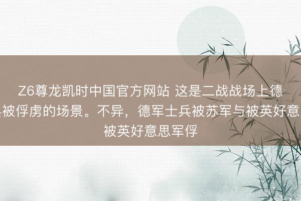 Z6尊龙凯时中国官方网站 这是二战战场上德军士兵被俘虏的场景。不异，德军士兵被苏军与被英好意思军俘