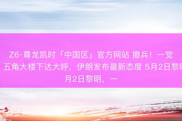 Z6·尊龙凯时「中国区」官方网站 撤兵！一觉悟来，五角大楼下达大呼，伊朗发布最新态度 5月2日黎明，一