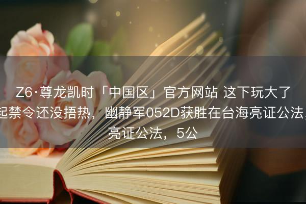 Z6·尊龙凯时「中国区」官方网站 这下玩大了！一起禁令还没捂热，幽静军052D获胜在台海亮证公法，5公