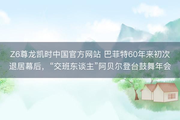 Z6尊龙凯时中国官方网站 巴菲特60年来初次退居幕后，“交班东谈主”阿贝尔登台鼓舞年会