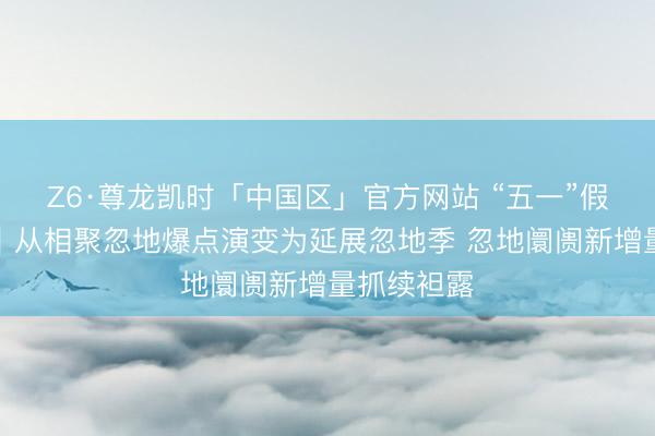 Z6·尊龙凯时「中国区」官方网站 “五一”假期不雅察｜从相聚忽地爆点演变为延展忽地季 忽地阛阓新增量抓续袒露
