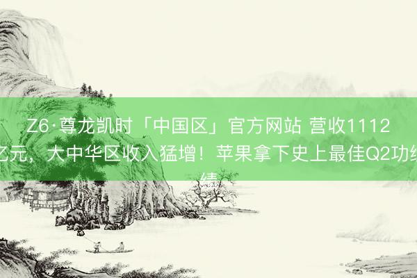 Z6·尊龙凯时「中国区」官方网站 营收1112亿元，大中华区收入猛增！苹果拿下史上最佳Q2功绩