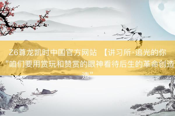 Z6尊龙凯时中国官方网站 【讲习所·追光的你】“咱们要用赏玩和赞赏的眼神看待后生的革命创造”