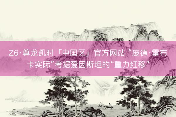 Z6·尊龙凯时「中国区」官方网站 “庞德·雷布卡实际”考据爱因斯坦的“重力红移”