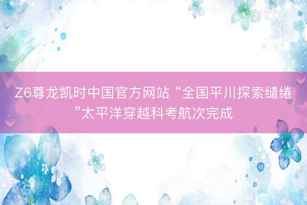 Z6尊龙凯时中国官方网站 “全国平川探索缱绻”太平洋穿越科考航次完成