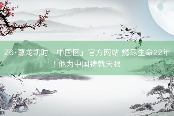 Z6·尊龙凯时「中国区」官方网站 燃尽生命22年! 他为中国铸就天眼