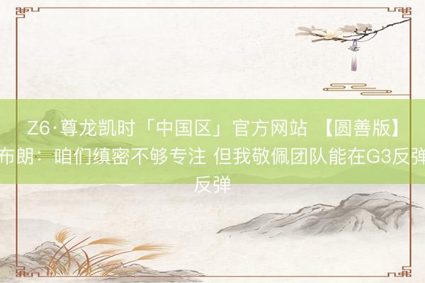 Z6·尊龙凯时「中国区」官方网站 【圆善版】布朗：咱们缜密不够专注 但我敬佩团队能在G3反弹