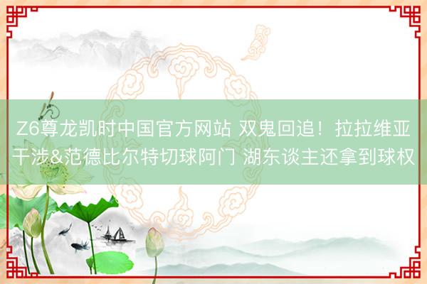 Z6尊龙凯时中国官方网站 双鬼回追！拉拉维亚干涉&范德比尔特切球阿门 湖东谈主还拿到球权