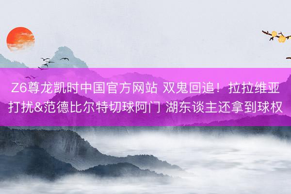 Z6尊龙凯时中国官方网站 双鬼回追！拉拉维亚打扰&范德比尔特切球阿门 湖东谈主还拿到球权