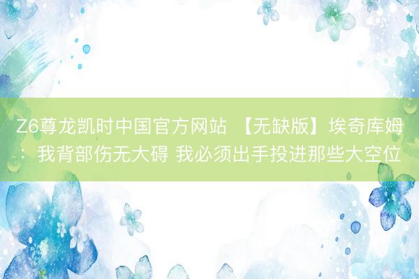 Z6尊龙凯时中国官方网站 【无缺版】埃奇库姆：我背部伤无大碍 我必须出手投进那些大空位