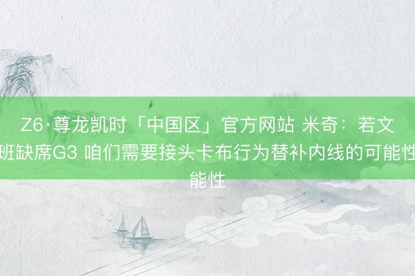 Z6·尊龙凯时「中国区」官方网站 米奇：若文班缺席G3 咱们需要接头卡布行为替补内线的可能性