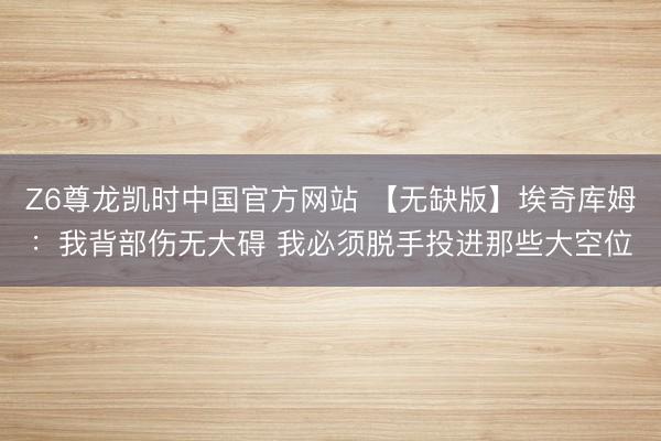 Z6尊龙凯时中国官方网站 【无缺版】埃奇库姆：我背部伤无大碍 我必须脱手投进那些大空位
