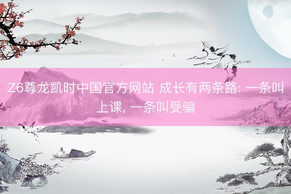 Z6尊龙凯时中国官方网站 成长有两条路: 一条叫上课， 一条叫受骗