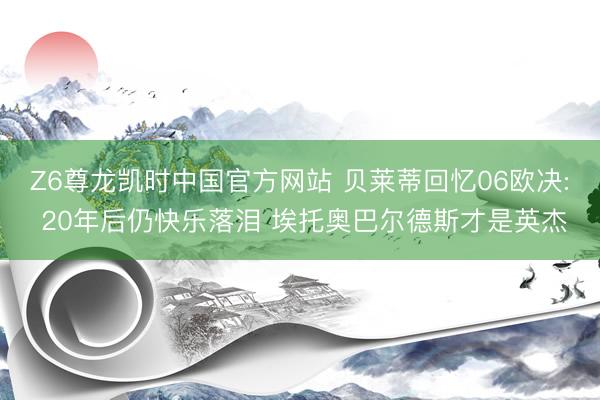 Z6尊龙凯时中国官方网站 贝莱蒂回忆06欧决: 20年后仍快乐落泪 埃托奥巴尔德斯才是英杰