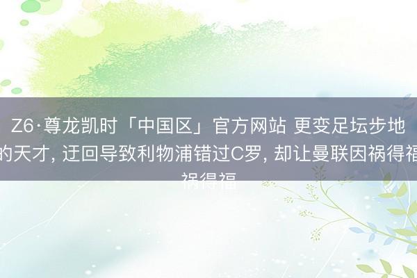 Z6·尊龙凯时「中国区」官方网站 更变足坛步地的天才， 迂回导致利物浦错过C罗， 却让曼联因祸得福