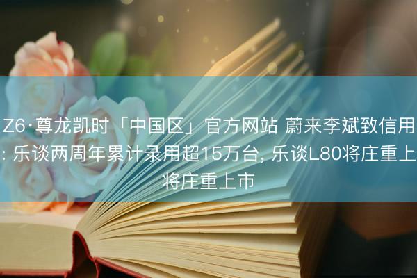 Z6·尊龙凯时「中国区」官方网站 蔚来李斌致信用户: 乐谈两周年累计录用超15万台， 乐谈L80将庄重上市
