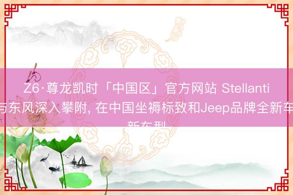 Z6·尊龙凯时「中国区」官方网站 Stellantis 与东风深入攀附， 在中国坐褥标致和Jeep品牌全新车型