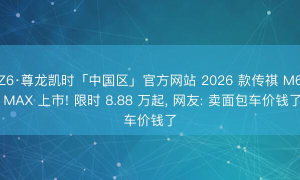 Z6·尊龙凯时「中国区」官方网站 2026 款传祺 M6 MAX 上市! 限时 8.88 万起， 网友: 卖面包车价钱了