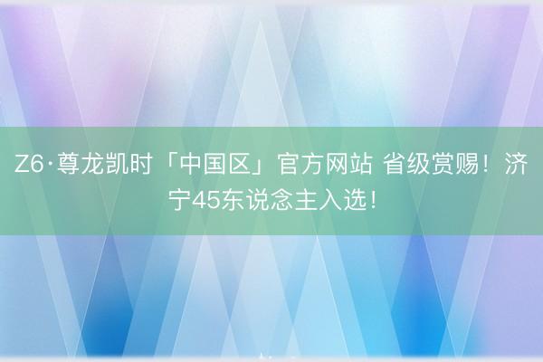 Z6·尊龙凯时「中国区」官方网站 省级赏赐！济宁45东说念主入选！