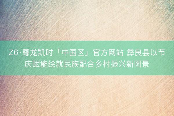 Z6·尊龙凯时「中国区」官方网站 彝良县以节庆赋能绘就民族配合乡村振兴新图景