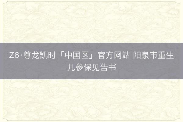 Z6·尊龙凯时「中国区」官方网站 阳泉市重生儿参保见告书