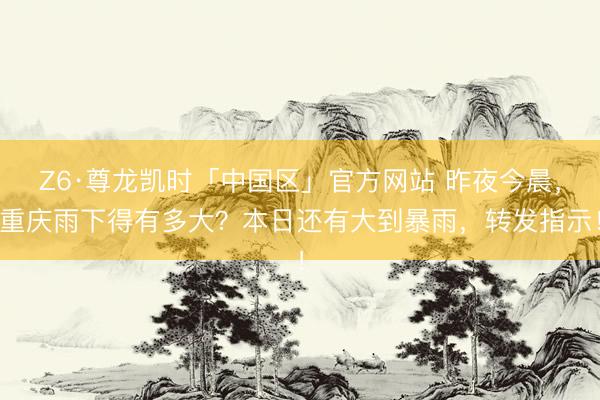 Z6·尊龙凯时「中国区」官方网站 昨夜今晨，重庆雨下得有多大？本日还有大到暴雨，转发指示！