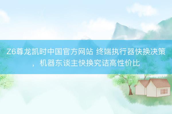 Z6尊龙凯时中国官方网站 终端执行器快换决策，机器东谈主快换究诘高性价比