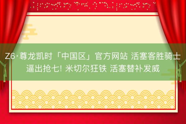 Z6·尊龙凯时「中国区」官方网站 活塞客胜骑士逼出抢七! 米切尔狂铁 活塞替补发威