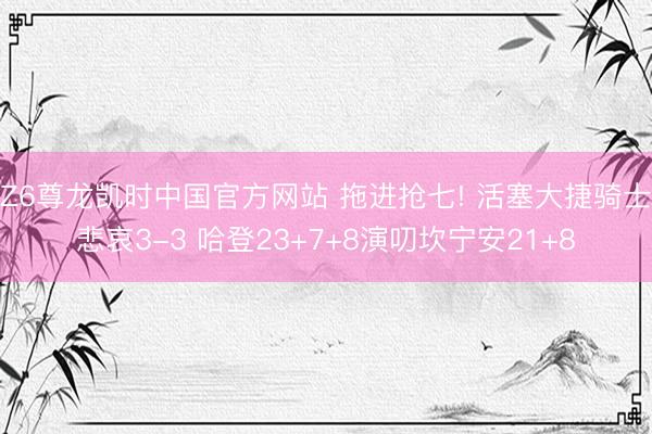 Z6尊龙凯时中国官方网站 拖进抢七! 活塞大捷骑士悲哀3-3 哈登23+7+8演叨坎宁安21+8