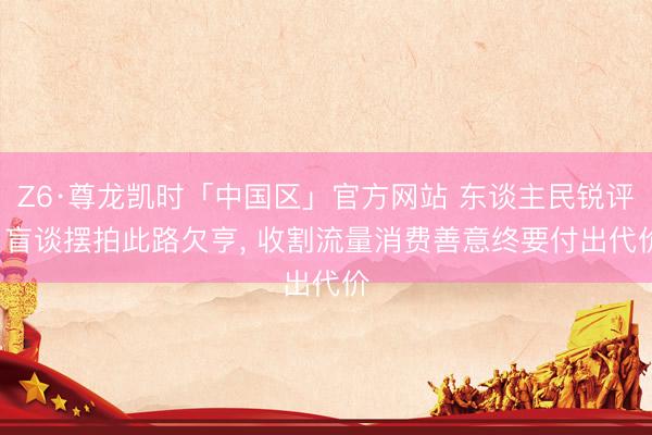 Z6·尊龙凯时「中国区」官方网站 东谈主民锐评: 盲谈摆拍此路欠亨， 收割流量消费善意终要付出代价