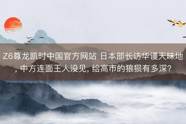 Z6尊龙凯时中国官方网站 日本部长访华谩天昧地， 中方连面王人没见， 给高市的狼狈有多深?