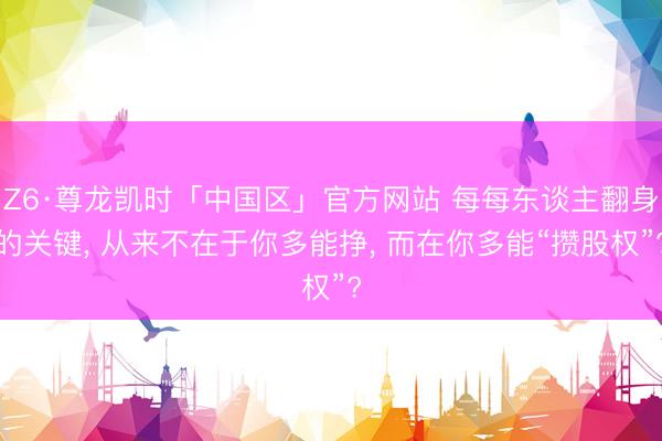 Z6·尊龙凯时「中国区」官方网站 每每东谈主翻身的关键, 从来不在于你多能挣, 而在你多能“攒股权”?