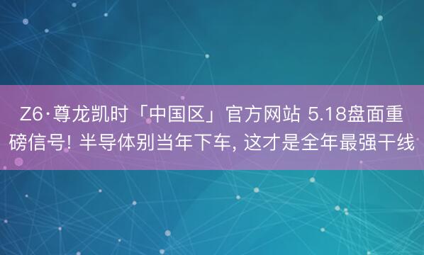 Z6·尊龙凯时「中国区」官方网站 5.18盘面重磅信号! 半导体别当年下车， 这才是全年最强干线