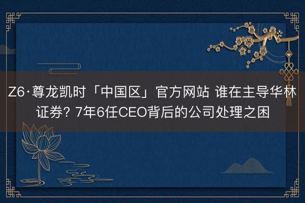Z6·尊龙凯时「中国区」官方网站 谁在主导华林证券? 7年6任CEO背后的公司处理之困