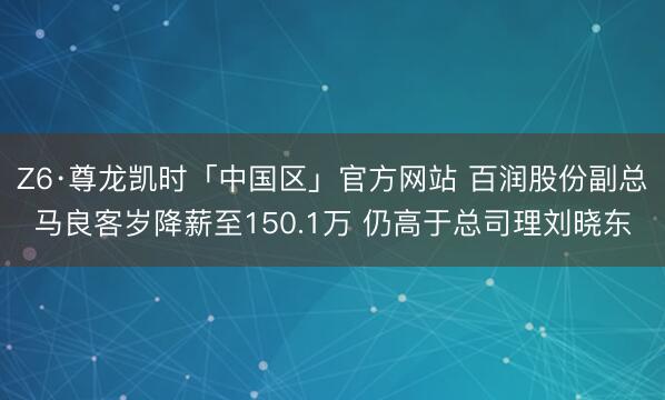 Z6·尊龙凯时「中国区」官方网站 百润股份副总马良客岁降薪至150.1万 仍高于总司理刘晓东