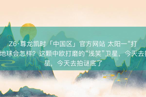Z6·尊龙凯时「中国区」官方网站 太阳一“打喷嚏”，地球会怎样？这颗中欧打磨的“浅笑”卫星，今天去拍谜底了