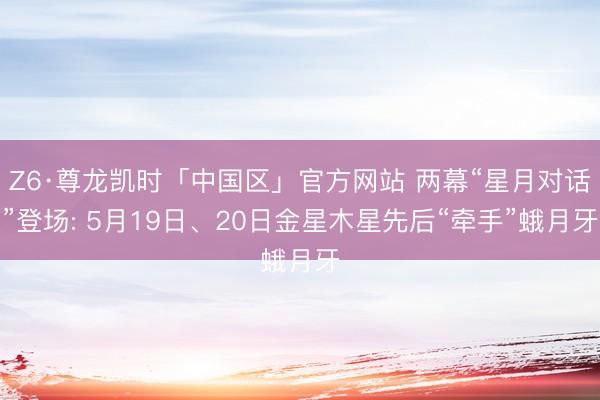 Z6·尊龙凯时「中国区」官方网站 两幕“星月对话”登场: 5月19日、20日金星木星先后“牵手”蛾月牙