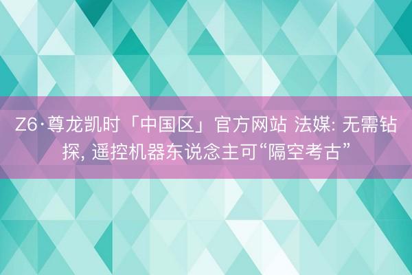 Z6·尊龙凯时「中国区」官方网站 法媒: 无需钻探， 遥控机器东说念主可“隔空考古”