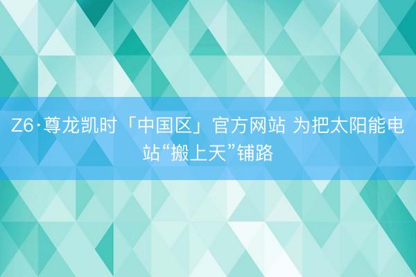 Z6·尊龙凯时「中国区」官方网站 为把太阳能电站“搬上天”铺路