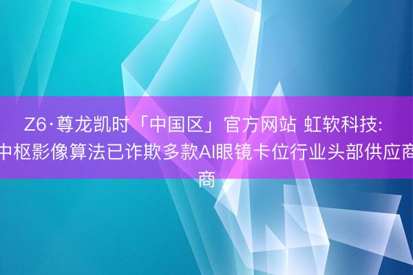 Z6·尊龙凯时「中国区」官方网站 虹软科技: 中枢影像算法已诈欺多款AI眼镜卡位行业头部供应商