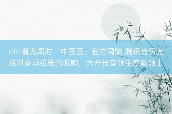 Z6·尊龙凯时「中国区」官方网站 腾讯音乐完成对喜马拉雅的收购，大开长音频生态新领土