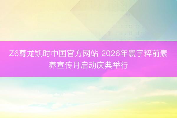 Z6尊龙凯时中国官方网站 2026年寰宇粹前素养宣传月启动庆典举行