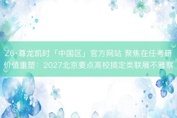 Z6·尊龙凯时「中国区」官方网站 聚焦在任考研价值重塑：2027北京要点高校搞定类联展不雅察