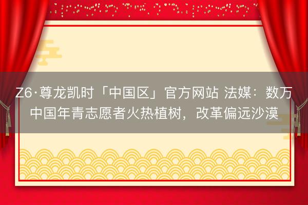 Z6·尊龙凯时「中国区」官方网站 法媒：数万中国年青志愿者火热植树，改革偏远沙漠