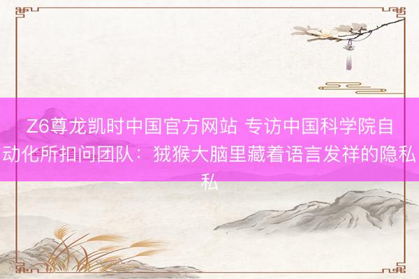 Z6尊龙凯时中国官方网站 专访中国科学院自动化所扣问团队：狨猴大脑里藏着语言发祥的隐私