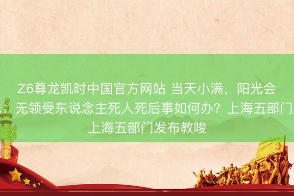 Z6尊龙凯时中国官方网站 当天小满，阳光会相似在线；无领受东说念主死人死后事如何办？上海五部门发布教唆