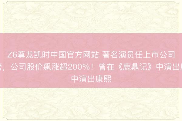 Z6尊龙凯时中国官方网站 著名演员任上市公司高管，公司股价飙涨超200%！曾在《鹿鼎记》中演出康熙