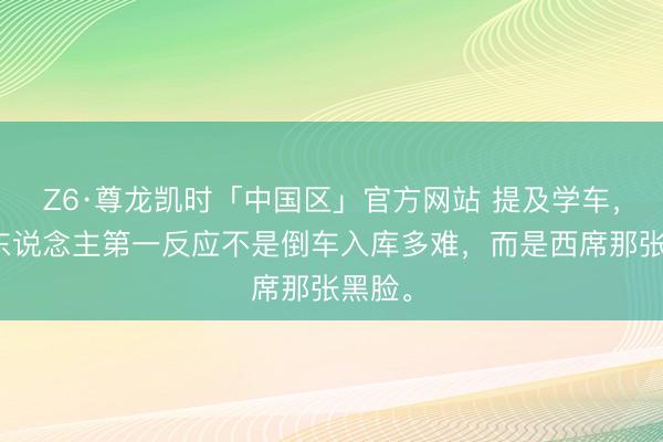 Z6·尊龙凯时「中国区」官方网站 提及学车，好多东说念主第一反应不是倒车入库多难，而是西席那张黑脸。