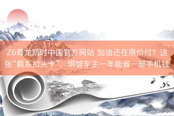 Z6尊龙凯时中国官方网站 加油还在原价付？这张“羁系扣头卡”，明智车主一年能省一部手机钱